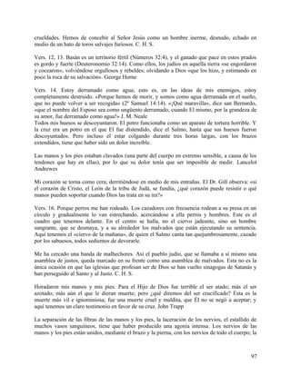 crueldades. Hemos de concebir al Señor Jesús como un hombre inerme, desnudo, echado en
medio de un hato de toros salvajes furiosos. C. H. S.
Vers. 12, 13. Basán es un territorio fértil (Números 32:4), y el ganado que pace en estos prados
es gordo y fuerte (Deuteronomio 32:14). Como ellos, los judíos en aquella tierra «se engordaron
y cocearon», volviéndose orgullosos y rebeldes; olvidando a Dios «que los hizo, y estimando en
poco la roca de su salvación». George Horne
Vers. 14. Estoy derramado como agua; esto es, en las ideas de mis enemigos, estoy
completamente destruido. «Porque hemos de morir, y somos como agua derramada en el sueño,
que no puede volver a ser recogida» (2º Samuel 14:14). «¡Qué maravilla», dice san Bernardo,
«que el nombre del Esposo sea como ungüento derramado, cuando El mismo, por la grandeza de
su amor, fue derramado como agua!» J. M. Neale
Todos mis huesos se descoyuntaron. El potro funcionaba como un aparato de tortura horrible. Y
la cruz era un potro en el que El fue distendido, dice el Salmo, hasta que sus huesos fueron
descoyuntados. Pero incluso el estar colgando durante tres horas largas, con los brazos
extendidos, tiene que haber sido un dolor increíble.
Las manos y los pies estaban clavados (una parte del cuerpo en extremo sensible, a causa de los
tendones que hay en ellas), por lo que su dolor tenía que ser imposible de medir. Lancelot
Andrewes
Mi corazón se torna como cera; derritiéndose en medio de mis entrañas. El Dr. Gill observa: «si
el corazón de Cristo, el León de la tribu de Judá, se fundía, ¿qué corazón puede resistir o qué
manos pueden soportar cuando Dios las trata en su ira?»
Vers. 16. Porque perros me han rodeado. Los cazadores con frecuencia rodean a su presa en un
círculo y gradualmente lo van estrechando, acercándose a ella perros y hombres. Este es el
cuadro que tenemos delante. En el centro se halla, no el ciervo jadeante, sino un hombre
sangrante, que se desmaya, y a su alrededor los malvados que están ejecutando su sentencia.
Aquí tenemos el «ciervo de la mañana», de quien el Salmo canta tan quejumbrosamente, cazado
por los sabuesos, todos sedientos de devorarle.
Me ha cercado una banda de malhechores. Así el pueblo judío, que se llamaba a sí mismo una
asamblea de justos, queda marcado en su frente como una asamblea de malvados. Esta no es la
única ocasión en que las iglesias que profesan ser de Dios se han vuelto sinagogas de Satanás y
han perseguido al Santo y al Justo. C. H. S.
Horadaron mis manos y mis pies. Para el Hijo de Dios fue terrible el ser atado; más el ser
azotado; más aún el que le dieran muerte; pero ¿qué diremos del ser crucificado? Esta es la
muerte más vil e ignominiosa; fue una muerte cruel y maldita, que Él no se negó a aceptar; y
aquí tenemos un claro testimonio en favor de su cruz. John Trapp
La separación de las fibras de las manos y los pies, la laceración de los nervios, el estallido de
muchos vasos sanguíneos, tiene que haber producido una agonía intensa. Los nervios de las
manos y los pies están unidos, mediante el brazo y la pierna, con los nervios de todo el cuerpo; la
97
 