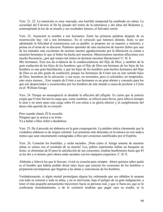 Vers. 21, 22. La transición es muy marcada; una horrible tempestad ha cambiado en calma. La
oscuridad del Calvario al fin ha pasado del rostro de la naturaleza y del alma del Redentor y,
contemplando la luz de su triunfo y sus resultados futuros, el Salvador sonríe.
Vers. 22. Anunciaré tu nombre a mis hermanos. Entre las primeras palabras después de su
resurrección hay: «íd a mis hermanos». En el versículo que tenemos delante, Jesús ve por
adelantado la felicidad al comunicarse con su pueblo; se propone ser su maestro y ministro, y
piensa en el tema de su discurso. Podemos aprender de esta resolución de nuestro Señor que uno
de los métodos más excelentes de mostrar nuestro agradecimiento por la liberación es contar a
nuestros hermanos lo que el Señor ha hecho por nosotros. Mencionamos nuestras aflicciones con
mucha frecuencia; ¿por qué somos tan lentos en declarar nuestras liberaciones? C. H. S.
Mis hermanos. Esto nos da evidencia de la condescendencia del Hijo de Dios, y también de la
gran exaltación de los hijos de los hombres; que el Hijo de Dios sea hermano de los hijos de los
hombres es una gran humillación, y que los hijos de los hombres sean hechos hermanos del Hijo
de Dios es un alto grado de exaltación; porque los hermanos de Cristo son en este sentido hijos
de Dios, herederos de la salvación, o sea reyes, no terrenales, pero sí celestiales; no temporales,
sino reyes eternos... Este respeto de Cristo a sus hermanos es un gran aliento y consuelo para los
que son despreciados y escarnecidos por los hombres de este mundo a causa de profesar a Cristo
en él. William Gouge
Vers. 24. Porque no menospreció ni desdeñó la aflicción del afligido. Es cierto que la justicia
exigía que Cristo llevara la carga que, como sustituto, se ofreció para llevar, pero Jehová siempre
le amó y en amor puso esta carga sobre El con miras a su gloria ulterior y al cumplimiento del
deseo más querido de su corazón.
Pero cuando clamó, Él le escuchó.
Ninguno que se acerca a su trono
Va a hallar a Dios infiel o desdeñoso.
Vers. 25. De d procede mi alabanza en la gran congregación. La palabra indica claramente que la
verdadera alabanza es de origen celestial. Las armonías más delicadas en la música no son nada a
menos que sean sinceramente consagradas a Dios por corazones santificados por el Espíritu.
Vers. 26. Comerán los humildes, y serán saciados. ¡Nota cómo el Amigo amante de nuestras
almas se solaza con el resultado de su muerte! Los, pobres espirituales hallan un banquete en
Jesús; se alimentan de El para la satisfacción de sus corazones; estaban hambrientos hasta que El
se les dio a sí mismo; pero ahora están saciados con los manjares exquisitos. C. H. S.
Alabarán a Jehová los que le buscan; vivirá su corazón para siempre. Ahora quisiera saber quién
es el hombre que habría podido dictar tales leyes que unieran los corazones de los hombres o
prepararan recompensas que llegaran a las almas y conciencias de los hombres.
Verdaderamente, si algún mortal promulgara alguna ley ordenando que sus súbditos le amaran
con todo su corazón y toda su alma, y no se atrevieran, bajo el peligro de su gran indignación, a
tener el más pequeño pensamiento traicionero hacia su persona real, y que si fuera así, que se lo
confesaran inmediatamente, o de lo contrario tendrían que pagar cara su osadía, se le
99
 