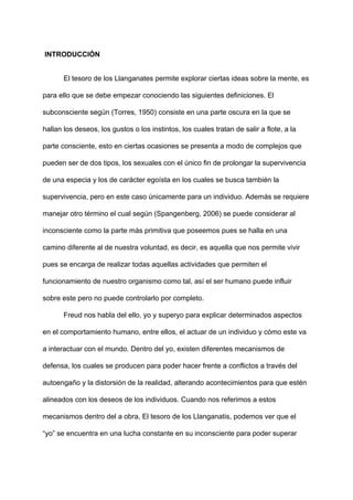 ​INTRODUCCIÓN
El tesoro de los Llanganates permite explorar ciertas ideas sobre la mente, es
para ello que se debe empezar conociendo las siguientes definiciones. El
subconsciente según (Torres, 1950) ​consiste en una parte oscura en la que se
hallan los deseos, los gustos o los instintos, los cuales tratan de salir a flote, a la
parte consciente, esto en ciertas ocasiones se presenta a modo de complejos que
pueden ser de dos tipos, los sexuales con el único fin de prolongar la supervivencia
de una especia y los de carácter egoísta en los cuales se busca también la
supervivencia, pero en este caso únicamente para un individuo. Además se requiere
manejar otro término ​el cual según (Spangenberg, 2006) se puede considerar al
inconsciente como la parte más primitiva que poseemos pues se halla en una
camino diferente al de nuestra voluntad, es decir, es aquella que nos permite vivir
pues se encarga de realizar todas aquellas actividades que permiten el
funcionamiento de nuestro organismo como tal, así el ser humano puede influir
sobre este pero no puede controlarlo por completo.
Freud nos habla del ello, yo y superyo para explicar determinados aspectos
en el comportamiento humano, entre ellos, el actuar de un individuo y cómo este va
a interactuar con el mundo. Dentro del yo, existen diferentes mecanismos de
defensa, los cuales se producen para poder hacer frente a conflictos a través del
autoengaño y la distorsión de la realidad, alterando acontecimientos para que estén
alineados con los deseos de los individuos. Cuando nos referimos a estos
mecanismos dentro del a obra, El tesoro de los Llanganatis, podemos ver que el
“yo” se encuentra en una lucha constante en su inconsciente para poder superar
 