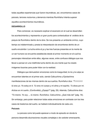todas aquellas experiencias que fueron traumáticas, así, encontramos casos de
psicosis, terrores nocturnos y demencia mientras Rumiñahui intenta superar
aquellos acontecimientos traumáticos.
DESARROLLO
Para comenzar, es necesario explicar el escenario en el cual se desarrollan
los acontecimientos y representa un gran punto para contextualizar el análisis de la
psiquis de Rumiñahui dentro de la obra. Se nos presenta un ambiente onírico, cuyo
tiempo es indeterminado y presta la interpretación de encontrarse dentro de un
sueño encubridor. La lucha entre el yo y las tres fuerzas presentes en la mente de
un ser humano se encuentra establecida desde el primer momento en el cual los
personajes interactúan entre ellos, algunas veces, entre confusos diálogos que nos
llevan a pensar en una indefinida lucha dentro de una mente que ha creado
imágenes ilusorias para poder lidiar con la realidad.
Diálogos que demuestran emociones como la inseguridad, la ira y la culpa se
encuentran latentes en el primer acto, siendo Calicuchima y Epiclachima
manifestaciones de las mismas dentro de sus sueños. Rumiñahui dice:​ “T t t t t t t t
tú eres yo. Yo estoy en ti. Tú eres mi cuerpo y mi alma y mi espíritu. Tú dices por mí.
Actúas en mi sueño. (Confundido) ¿Espejo?”​ (pág. 29). Además, Calicuchima dice:
“Tú mismo. Yo soy…, tú mismo. Rumiñahui, Calicuchima.​ ¿Qué más da!” (pág. 18).
Sin embargo, para poder relacionar todas estas emociones en contraste con los tres
casos de trastornos del sueño, se hablará individualmente de cada uno.
Psicosis
La psicosis como tal puede aparecer a modo de episodio en donde la
persona desarrolla alucinaciones visuales complejas o de carácter amenazante,
 