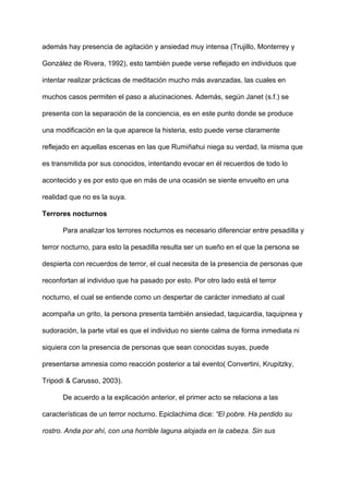 además hay presencia de agitación y ansiedad muy intensa (Trujillo, Monterrey y
González de Rivera, 1992), esto también puede verse reflejado en individuos que
intentar realizar prácticas de meditación mucho más avanzadas, las cuales en
muchos casos permiten el paso a alucinaciones. Además, según Janet (s.f.) se
presenta con la separación de la conciencia, es en este punto donde se produce
una modificación en la que aparece la histeria, esto puede verse claramente
reflejado en aquellas escenas en las que Rumiñahui niega su verdad, la misma que
es transmitida por sus conocidos, intentando evocar en él recuerdos de todo lo
acontecido y es por esto que en más de una ocasión se siente envuelto en una
realidad que no es la suya.
Terrores nocturnos
Para analizar los terrores nocturnos es necesario diferenciar entre pesadilla y
terror nocturno, para esto la pesadilla resulta ser un sueño en el que la persona se
despierta con recuerdos de terror, el cual necesita de la presencia de personas que
reconfortan al individuo que ha pasado por esto. Por otro lado está el terror
nocturno, el cual se entiende como un despertar de carácter inmediato al cual
acompaña un grito, la persona presenta también ansiedad, taquicardia, taquipnea y
sudoración, la parte vital es que el individuo no siente calma de forma inmediata ni
siquiera con la presencia de personas que sean conocidas suyas, puede
presentarse amnesia como reacción posterior a tal evento( Convertini, Krupitzky,
Tripodi & Carusso, 2003).
De acuerdo a la explicación anterior, el primer acto se relaciona a las
características de un terror nocturno. Epiclachima dice: ​“El pobre. Ha perdido su
rostro. Anda por ahí, con una horrible laguna alojada en la cabeza. Sin sus
 
