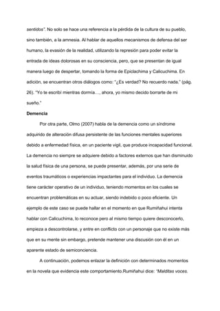 sentidos”. ​No solo se hace una referencia a la pérdida de la cultura de su pueblo,
sino también, a la amnesia. Al hablar de aquellos mecanismos de defensa del ser
humano, la evasión de la realidad, utilizando la represión para poder evitar la
entrada de ideas dolorosas en su consciencia, pero, que se presentan de igual
manera luego de despertar, tomando la forma de Epiclachima y Calicuchima. En
adición, se encuentran otros diálogos como: “¿Es verdad? No recuerdo nada.” (pág.
26). “Yo te escribí mientras dormía…, ahora, yo mismo decido borrarte de mi
sueño.”
Demencia
Por otra parte, Olmo (2007) habla de la demencia como un síndrome
adquirido de alteración difusa persistente de las funciones mentales superiores
debido a enfermedad física, en un paciente vigil, que produce incapacidad funcional.
La demencia no siempre se adquiere debido a factores externos que han disminuido
la salud física de una persona, se puede presentar, además, por una serie de
eventos traumáticos o experiencias impactantes para el individuo. La demencia
tiene carácter operativo de un individuo, teniendo momentos en los cuales se
encuentran problemáticas en su actuar, siendo indebido o poco eficiente. Un
ejemplo de este caso se puede hallar en el momento en que Rumiñahui intenta
hablar con Calicuchima, lo reconoce pero al mismo tiempo quiere desconocerlo,
empieza a descontrolarse, y entre en conflicto con un personaje que no existe más
que en su mente sin embargo, pretende mantener una discusión con él en un
aparente estado de semiconciencia.
A continuación, podemos enlazar la definición con determinados momentos
en la novela que evidencia este comportamiento.Rumiñahui dice:​ “Malditas voces.
 