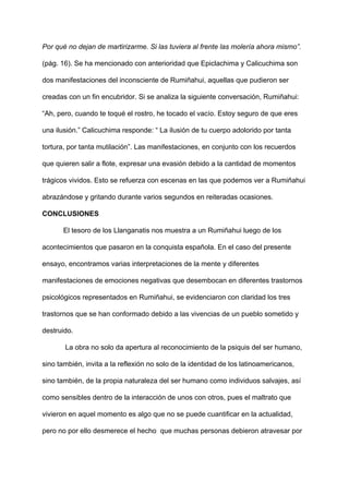 Por qué no dejan de martirizarme. Si las tuviera al frente las molería ahora mismo”.
(pág. 16). Se ha mencionado con anterioridad que Epiclachima y Calicuchima son
dos manifestaciones del inconsciente de Rumiñahui, aquellas que pudieron ser
creadas con un fin encubridor. Si se analiza la siguiente conversación, Rumiñahui:
“Ah, pero, cuando te toqué el rostro, he tocado el vacío. Estoy seguro de que eres
una ilusión.” Calicuchima responde: “ La ilusión de tu cuerpo adolorido por tanta
tortura, por tanta mutilación”. Las manifestaciones, en conjunto con los recuerdos
que quieren salir a flote, expresar una evasión debido a la cantidad de momentos
trágicos vividos. Esto se refuerza con escenas en las que podemos ver a Rumiñahui
abrazándose y gritando durante varios segundos en reiteradas ocasiones.
CONCLUSIONES
El tesoro de los Llanganatis nos muestra a un Rumiñahui luego de los
acontecimientos que pasaron en la conquista española. En el caso del presente
ensayo, encontramos varias interpretaciones de la mente y diferentes
manifestaciones de emociones negativas que desembocan en diferentes trastornos
psicológicos representados en Rumiñahui, se evidenciaron con claridad los tres
trastornos que se han conformado debido a las vivencias de un pueblo sometido y
destruido.
La obra no solo da apertura al reconocimiento de la psiquis del ser humano,
sino también, invita a la reflexión no solo de la identidad de los latinoamericanos,
sino también, de la propia naturaleza del ser humano como individuos salvajes, así
como sensibles dentro de la interacción de unos con otros, pues el maltrato que
vivieron en aquel momento es algo que no se puede cuantificar en la actualidad,
pero no por ello desmerece el hecho que muchas personas debieron atravesar por
 