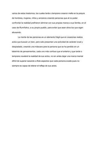 varios de estos trastornos, los cuales tarde o temprano crearon mella en la psiquis
de hombres, mujeres, niños y ancianos creando personas que al no poder
confrontar la realidad prefirieron eliminar con sus propias manos a sus familia, en el
caso de Rumiñahui, a su propio pueblo, para evitar que sean otros los que sigan
abusando.
La mente de las personas es un elemento frágil que en ocasiones realiza
actos que buscan un bien, pero solo presentan una actividad de carácter cruel y
despiadado, creando una máscara para la persona que se ha perdido en un
laberinto de pensamientos, cada uno más confuso que el anterior y que tarde o
temprano revelará la realidad de sus actos, no sin antes dejar una marca mental
difícil de superar sacando a flote aspectos que cada persona evade pues no
siempre es capaz de tolerar el reflejo de sus actos.
 