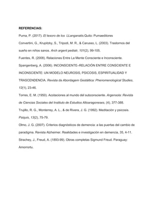 REFERENCIAS:
Puma, P. (2017). ​El tesoro de los LLanganatis​.Quito: Pumaeditores
Convertini, G., Krupitzky, S., Tripodi, M. R., & Carusso, L. (2003). Trastornos del
sueño en niños sanos. ​Arch argent pediatr​, ​101​(2), 99-105.
Fuentes, R. (2008). Relaciones Entre La Mente Consciente e Inconsciente.
Spangenberg, A. (2006). INCONSCIENTE–RELACIÓN ENTRE CONSCIENTE E
INCONSCIENTE: UN MODELO NEUROSIS, PSICOSIS, ESPIRITUALIDAD Y
TRASCENDENCIA. ​Revista da Abordagem Gestáltica: Phenomenological Studies​,
12​(1), 23-46.
Torres, E. M. (1950). Acotaciones al mundo del subconsciente. ​Argensola: Revista
de Ciencias Sociales del Instituto de Estudios Altoaragoneses​, (4), 377-388.
Trujillo, R. G., Monterrey, A. L., & de Rivera, J. G. (1992). Meditación y psicosis.
Psiquis​, ​13​(2), 75-79.
Olmo, J. G. (2007). Criterios diagnósticos de demencia: a las puertas del cambio de
paradigma. Revista Alzheimer. Realidades e investigación en demencia, 35, 4-11.
Strachey, J., Freud, A. (1893-99). Obras completas Sigmund Freud. Paraguay:
Amorrortu.
 