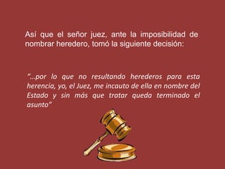 Así que el señor juez, ante la imposibilidad de
nombrar heredero, tomó la siguiente decisión:



“…por lo que no resultando herederos para esta
herencia, yo, el Juez, me incauto de ella en nombre del
Estado y sin más que tratar queda terminado el
asunto”
 