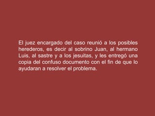 El juez encargado del caso reunió a los posibles
herederos, es decir al sobrino Juan, al hermano
Luis, al sastre y a los jesuitas, y les entregó una
copia del confuso documento con el fin de que lo
ayudaran a resolver el problema.
 