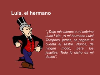 Luis, el hermano


             “¿Dejo mis bienes a mi sobrino
             Juan? No. ¡A mi hermano Luis!
             Tampoco, jamás, se pagará la
             cuenta al sastre. Nunca, de
             ningún     modo,    para   los
             jesuitas. Todo lo dicho es mi
             deseo”.
 