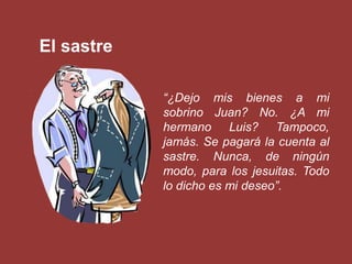 El sastre

            “¿Dejo mis bienes a mi
            sobrino Juan? No. ¿A mi
            hermano Luis? Tampoco,
            jamás. Se pagará la cuenta al
            sastre. Nunca, de ningún
            modo, para los jesuitas. Todo
            lo dicho es mi deseo”.
 