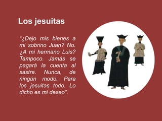 Los jesuitas

“¿Dejo mis bienes a
mi sobrino Juan? No.
¿A mi hermano Luis?
Tampoco. Jamás se
pagará la cuenta al
sastre. Nunca, de
ningún modo. Para
los jesuitas todo. Lo
dicho es mi deseo”.
 