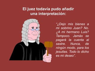 El juez todavía pudo añadir
     una interpretación:

                 “¿Dejo mis bienes a
                 mi sobrino Juan? No.
                 ¿A mi hermano Luis?
                 Tampoco. Jamás se
                 pagará la cuenta al
                 sastre. Nunca, de
                 ningún modo, para los
                 jesuitas. Todo lo dicho
                 es mi deseo”.
 