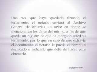 Una vez que haya quedado firmado el
testamento, el notario enviará al Archivo
General de Notarías un aviso en donde se
mencionarán los datos del mismo, a fin de que
quede un registro de que ha otorgado usted su
testamento, por lo que en caso de que extravíe
el documento, el notario le pueda elaborar un
duplicado o indicarle que debe de hacer para
obtenerlo.
ELIA ALCANTARA CAZARES
AGOS/2016
 
