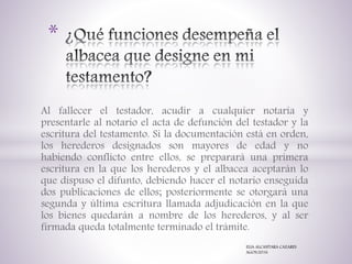 Al fallecer el testador, acudir a cualquier notaría y
presentarle al notario el acta de defunción del testador y la
escritura del testamento. Si la documentación está en orden,
los herederos designados son mayores de edad y no
habiendo conflicto entre ellos, se preparará una primera
escritura en la que los herederos y el albacea aceptarán lo
que dispuso el difunto, debiendo hacer el notario enseguida
dos publicaciones de ellos; posteriormente se otorgará una
segunda y última escritura llamada adjudicación en la que
los bienes quedarán a nombre de los herederos, y al ser
firmada queda totalmente terminado el trámite.
*
ELIA ALCANTARA CAZARES
AGOS/2016
 