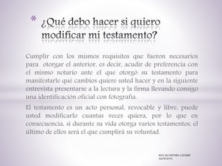 Cumplir con los mismos requisitos que fueron necesarios
para otorgar el anterior, es decir, acudir de preferencia con
el mismo notario ante el que otorgó su testamento para
manifestarle qué cambios quiere usted hacer y en la siguiente
entrevista presentarse a la lectura y la firma llevando consigo
una identificación oficial con fotografía.
El testamento es un acto personal, revocable y libre, puede
usted modificarlo cuantas veces quiera, por lo que en
consecuencia, si durante su vida otorga varios testamentos, el
último de ellos será el que cumplirá su voluntad.
*
ELIA ALCANTARA CAZARES
AGOS/2016
 