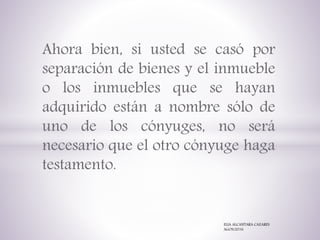 Ahora bien, si usted se casó por
separación de bienes y el inmueble
o los inmuebles que se hayan
adquirido están a nombre sólo de
uno de los cónyuges, no será
necesario que el otro cónyuge haga
testamento.
ELIA ALCANTARA CAZARES
AGOS/2016
 