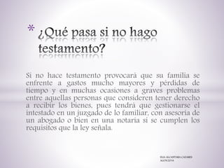 Si no hace testamento provocará que su familia se
enfrente a gastos mucho mayores y pérdidas de
tiempo y en muchas ocasiones a graves problemas
entre aquellas personas que consideren tener derecho
a recibir los bienes, pues tendrá que gestionarse el
intestado en un juzgado de lo familiar, con asesoría de
un abogado o bien en una notaría si se cumplen los
requisitos que la ley señala.
*
ELIA ALCANTARA CAZARES
AGOS/2016
 