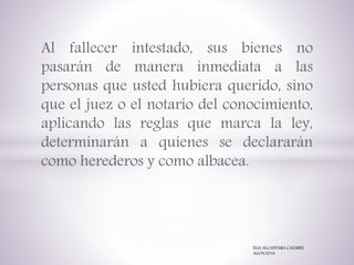 Al fallecer intestado, sus bienes no
pasarán de manera inmediata a las
personas que usted hubiera querido, sino
que el juez o el notario del conocimiento,
aplicando las reglas que marca la ley,
determinarán a quienes se declararán
como herederos y como albacea.
ELIA ALCANTARA CAZARES
AGOS/2016
 