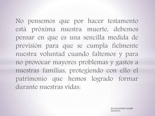 No pensemos que por hacer testamento
está próxima nuestra muerte, debemos
pensar en que es una sencilla medida de
previsión para que se cumpla fielmente
nuestra voluntad cuando faltemos y para
no provocar mayores problemas y gastos a
nuestras familias, protegiendo con ello el
patrimonio que hemos logrado formar
durante nuestras vidas.
ELIA ALCANTARA CAZARES
AGOS/2016
 