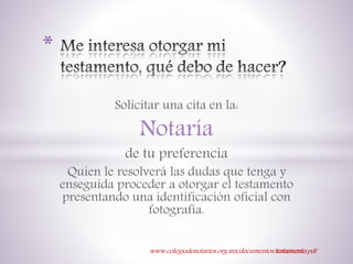 Solicitar una cita en la:
Notaría
de tu preferencia
Quien le resolverá las dudas que tenga y
enseguida proceder a otorgar el testamento
presentando una identificación oficial con
fotografía.
*
www.colegiodenotarios.org.mx/documentos/testamento.pdf
 