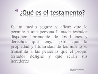 Es un medio seguro y eficaz que le
permite a una persona llamada testador
disponer libremente de los bienes y
derechos que tenga, para que la
propiedad y titularidad de los mismo se
transmita a las personas que el propio
testador designe y que serán sus
herederos.
*
ELIA ALCANTARA CAZARES
AGOS/2016
 
