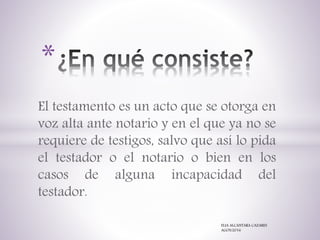 El testamento es un acto que se otorga en
voz alta ante notario y en el que ya no se
requiere de testigos, salvo que así lo pida
el testador o el notario o bien en los
casos de alguna incapacidad del
testador.
*
ELIA ALCANTARA CAZARES
AGOS/2016
 