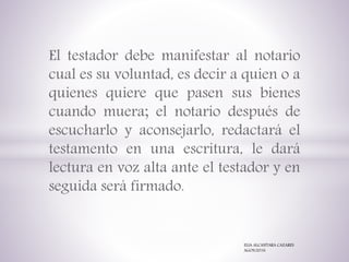 El testador debe manifestar al notario
cual es su voluntad, es decir a quien o a
quienes quiere que pasen sus bienes
cuando muera; el notario después de
escucharlo y aconsejarlo, redactará el
testamento en una escritura, le dará
lectura en voz alta ante el testador y en
seguida será firmado.
ELIA ALCANTARA CAZARES
AGOS/2016
 