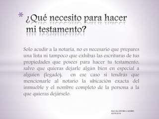 Solo acudir a la notaría, no es necesario que prepares
una lista ni tampoco que exhibas las escrituras de tus
propiedades que posees para hacer tu testamento,
salvo que quieras dejarle algún bien en especial a
alguien (legado), en ese caso si tendrás que
mencionarle al notario la ubicación exacta del
inmueble y el nombre completo de la persona a la
que quieras dejárselo.
*
ELIA ALCANTARA CAZARES
AGOS/2016
 