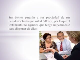 Sus bienes pasarán a ser propiedad de sus
herederos hasta que usted fallezca, por lo que el
testamento no significa que tenga impedimento
para disponer de ellos.
 