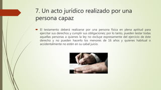 7. Un acto jurídico realizado por una
persona capaz
 El testamento deberá realizarse por una persona física en plena aptitud para
ejercitar sus derechos y cumplir sus obligaciones; por lo tanto, pueden testar todas
aquellas personas a quienes la ley no excluye expresamente del ejercicio de éste
derecho y no pueden hacerlo los menores de 16 años y quienes habitual o
accidentalmente no estén en su cabal juicio.
 