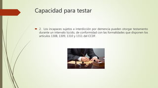 Capacidad para testar
 2. Los incapaces sujetos a interdicción por demencia pueden otorgar testamento
durante un intervalo lúcido, de conformidad con las formalidades que disponen los
artículos 1308, 1309, 1310 y 1311 del CCDF.
 