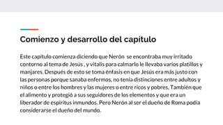 Comienzo y desarrollo del capítulo
Este capítulo comienza diciendo que Nerón se encontraba muy irritado
contorno al tema de Jesús , y vitalis para calmarlo le llevaba varios platillos y
manjares. Después de esto se toma énfasis en que Jesús era más justo con
las personas porque sanaba enfermos, no tenía distinciones entre adultos y
niños o entre los hombres y las mujeres o entre ricos y pobres, También que
el alimento y protegió a sus seguidores de los elementos y que era un
liberador de espíritus inmundos. Pero Nerón al ser el dueño de Roma podía
considerarse el dueño del mundo.
 