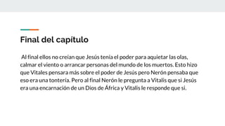 Final del capítulo
Al final ellos no creían que Jesús tenía el poder para aquietar las olas,
calmar el viento o arrancar personas del mundo de los muertos. Esto hizo
que Vitales pensara más sobre el poder de Jesús pero Nerón pensaba que
eso era una tontería. Pero al final Nerón le pregunta a Vitalis que si Jesús
era una encarnación de un Dios de África y Vitalis le responde que si.
 
