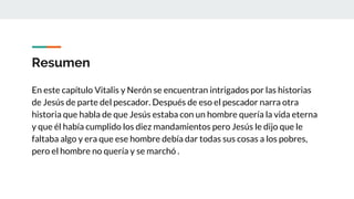 Resumen
En este capítulo Vitalis y Nerón se encuentran intrigados por las historias
de Jesús de parte del pescador. Después de eso el pescador narra otra
historia que habla de que Jesús estaba con un hombre quería la vida eterna
y que él había cumplido los diez mandamientos pero Jesús le dijo que le
faltaba algo y era que ese hombre debía dar todas sus cosas a los pobres,
pero el hombre no quería y se marchó .
 