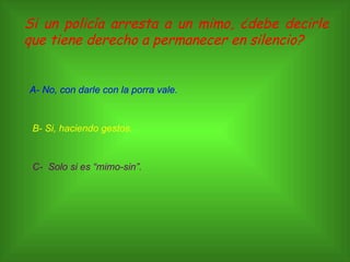 Si un policía arresta a un mimo, ¿debe decirle que tiene derecho a permanecer en silencio? A- No, con darle con la porra vale. B- Si, haciendo gestos. C-  Solo si es “mimo-sin”. 