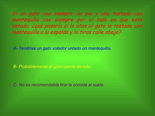 Si un gato cae siempre de pie y una tostada con mantequilla cae siempre por el lado en que está untada, ¿qué pasaría si le atas al gato la tostada con mantequilla a la espalda y lo tiras calle abajo? A- Tendrías un gato volador untado un mantequilla. B- Probablemente el gato caería de culo. C- No es recomendable tirar la comida al suelo. 