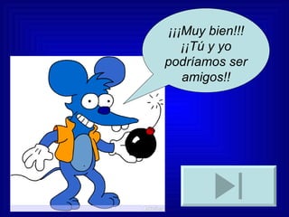 ¡¡¡Muy bien!!! ¡¡Tú y yo podríamos ser amigos!! 