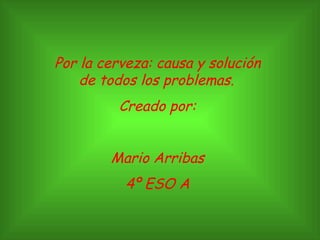 Por la cerveza: causa y solución de todos los problemas.   Creado por: Mario Arribas 4º ESO A 
