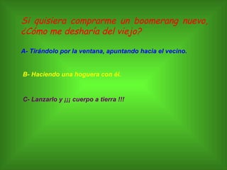 Si quisiera comprarme un boomerang nuevo, ¿Cómo me desharía del viejo? A- Tirándolo por la ventana, apuntando hacia el vecino. B- Haciendo una hoguera con él. C- Lanzarlo y ¡¡¡ cuerpo a tierra !!! 