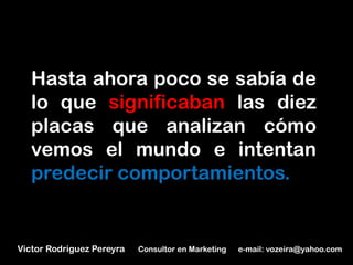Hasta ahora poco se sabía de
   lo que significaban las diez
   placas que analizan cómo
   vemos el mundo e intentan
   predecir comportamientos.


Victor Rodriguez Pereyra   Consultor en Marketing   e-mail: vozeira@yahoo.com
 