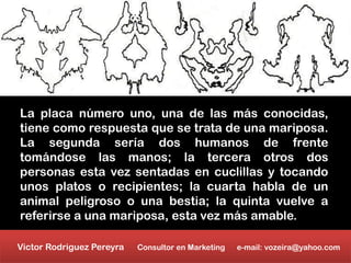 La placa número uno, una de las más conocidas,
tiene como respuesta que se trata de una mariposa.
La segunda sería dos humanos de frente
tomándose las manos; la tercera otros dos
personas esta vez sentadas en cuclillas y tocando
unos platos o recipientes; la cuarta habla de un
animal peligroso o una bestia; la quinta vuelve a
referirse a una mariposa, esta vez más amable.

Victor Rodriguez Pereyra   Consultor en Marketing   e-mail: vozeira@yahoo.com
 