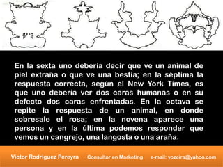 En la sexta uno debería decir que ve un animal de
 piel extraña o que ve una bestia; en la séptima la
 respuesta correcta, según el New York Times, es
 que uno debería ver dos caras humanas o en su
 defecto dos caras enfrentadas. En la octava se
 repite la respuesta de un animal, en donde
 sobresale el rosa; en la novena aparece una
 persona y en la última podemos responder que
 vemos un cangrejo, una langosta o una araña.

Victor Rodriguez Pereyra   Consultor en Marketing   e-mail: vozeira@yahoo.com
 