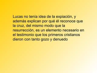 Lucas no tenía idea de la expiación, y
además explican por qué él reconoce que
la cruz, del mismo modo que la
resurrección, es un elemento necesario en
el testimonio que los primeros cristianos
dieron con tanto gozo y denuedo
 