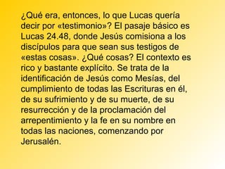 ¿Qué era, entonces, lo que Lucas quería
decir por «testimonio»? El pasaje básico es
Lucas 24.48, donde Jesús comisiona a los
discípulos para que sean sus testigos de
«estas cosas». ¿Qué cosas? El contexto es
rico y bastante explícito. Se trata de la
identificación de Jesús como Mesías, del
cumplimiento de todas las Escrituras en él,
de su sufrimiento y de su muerte, de su
resurrección y de la proclamación del
arrepentimiento y la fe en su nombre en
todas las naciones, comenzando por
Jerusalén.
 