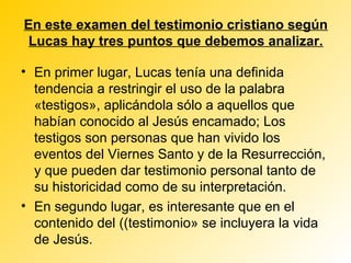 En este examen del testimonio cristiano según
 Lucas hay tres puntos que debemos analizar.

• En primer lugar, Lucas tenía una definida
  tendencia a restringir el uso de la palabra
  «testigos», aplicándola sólo a aquellos que
  habían conocido al Jesús encamado; Los
  testigos son personas que han vivido los
  eventos del Viernes Santo y de la Resurrección,
  y que pueden dar testimonio personal tanto de
  su historicidad como de su interpretación.
• En segundo lugar, es interesante que en el
  contenido del ((testimonio» se incluyera la vida
  de Jesús.
 