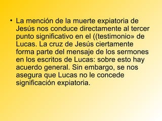 • La mención de la muerte expiatoria de
  Jesús nos conduce directamente al tercer
  punto significativo en el ((testimonio» de
  Lucas. La cruz de Jesús ciertamente
  forma parte del mensaje de los sermones
  en los escritos de Lucas: sobre esto hay
  acuerdo general. Sin embargo, se nos
  asegura que Lucas no le concede
  significación expiatoria.
 