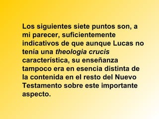 Los siguientes siete puntos son, a
mi parecer, suficientemente
indicativos de que aunque Lucas no
tenía una theologia crucis
característica, su enseñanza
tampoco era en esencia distinta de
la contenida en el resto del Nuevo
Testamento sobre este importante
aspecto.
 
