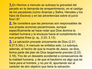 1.En Hechos a menudo se subraya la gravedad del
pecado en la demanda de arrepentimiento, en el castigo
de los pecadores (como Ananías y Safira, Herodes y los
hijos de Esceva) y en las advertencias sobre el juicio
fina1.97
2. Se considera que las personas son responsables de
sus propias acciones pecaminosas, aunque
específicamente se hace notar que Dios domina la
maldad humana y la encauza hacia el cumplimiento de
sus propios fines (p. ej., 2.23; 3.13).
3. La salvación procede únicamente de Dios (2.21;
9.27;5.30s.). A menudo se enfatiza esto. Lo subraya,
además, el hecho de que la muerte de Jesús, se dice,
forma parte del plan de Dios largamente previsto (2.23;
3.18), Yno de un desastre accidental a consecuencia de
la maldad humana, y de que el bautismo es algo que se
hace para el hombre, y no por él, apuntando así al
carácter de don objetivo que tiene la salvación.
 