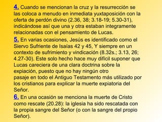 4. Cuando se mencionan la cruz y la resurrección se
las coloca a menudo en inmediata yuxtaposición con la
oferta de perdón divino (2.36, 38; 3.18-19; 5.30-31),
indicándose así que una y otra estaban integramente
relacionadas con el pensamiento de Lucas.
5. En varias ocasiones, Jesús es identificado como el
Siervo Sufriente de Isaías 42 y 45, Y siempre en un
contexto de sufrimiento y vindicación (8.32s.; 3.13, 26;
4.27-30). Este solo hecho hace muy difícil suponer que
Lucas careciera de una clara doctrina sobre la
expiación, puesto que no hay ningún otro
pasaje en todo el Antiguo Testamento más utilizado por
los cristianos para explicar la muerte expiatoria del
Señor.
6. En una ocasión se menciona la muerte de Cristo
como rescate (20.28): la iglesia ha sido rescatada con
la propia sangre del Señor (o con la sangre del propio
Señor).
 
