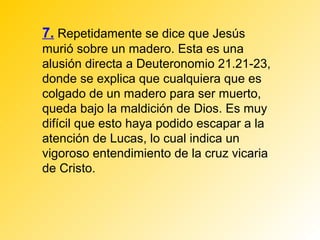 7. Repetidamente se dice que Jesús
murió sobre un madero. Esta es una
alusión directa a Deuteronomio 21.21-23,
donde se explica que cualquiera que es
colgado de un madero para ser muerto,
queda bajo la maldición de Dios. Es muy
difícil que esto haya podido escapar a la
atención de Lucas, lo cual indica un
vigoroso entendimiento de la cruz vicaria
de Cristo.
 