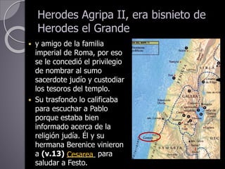 Herodes Agripa II, era bisnieto de
Herodes el Grande
 y amigo de la familia
imperial de Roma, por eso
se le concedió el privilegio
de nombrar al sumo
sacerdote judío y custodiar
los tesoros del templo.
 Su trasfondo lo calificaba
para escuchar a Pablo
porque estaba bien
informado acerca de la
religión judía. Él y su
hermana Berenice vinieron
a (v.13) _______ para
saludar a Festo.
Cesarea
 